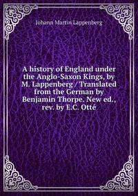 A history of England under the Anglo-Saxon Kings, by M. Lappenberg / Translated from the German by Benjamin Thorpe. New ed., rev. by E.C. Otte