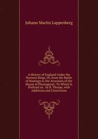 A History of England Under the Norman Kings, Or, from the Battle of Hastings to the Accession of the House of Plantagenet: To Which Is Prefixed an . by B. Thorpe, with Additions and Corrections