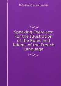 Speaking Exercises: For the Illustration of the Rules and Idioms of the French Language