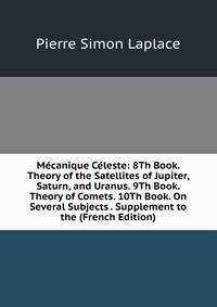 Mecanique Celeste: 8Th Book. Theory of the Satellites of Jupiter, Saturn, and Uranus. 9Th Book. Theory of Comets. 10Th Book. On Several Subjects . Supplement to the (French Edition)