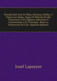 Pratado Del Arte De Hilar, Devanar, Doblar, Y Torcer Las Sedas, Segun El Metodo De Mr. Vaucanson, Con Algunas Adiciones Y Correcciones a El. Principio . Baxo La Proteccion De S.M. (Spanish Edition)