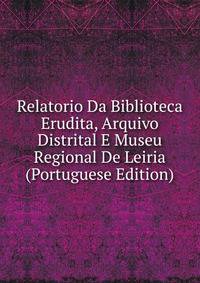 Relatorio Da Biblioteca Erudita, Arquivo Distrital E Museu Regional De Leiria (Portuguese Edition)
