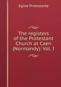 The registers of the Protestant Church at Caen (Normandy): Vol. I