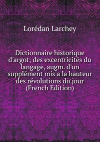 Dictionnaire historique d'argot; des excentricit?s du langage, augm. d'un suppl?ment mis a la hauteur des r?volutions du jour (French Edition)