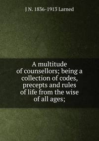 A multitude of counsellors; being a collection of codes, precepts and rules of life from the wise of all ages;