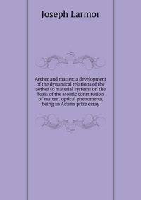 Aether and matter; a development of the dynamical relations of the aether to material systems on the basis of the atomic constitution of matter . optical phenomena, being an Adams prize essay