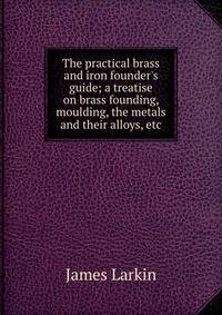 The practical brass and iron founder's guide; a treatise on brass founding, moulding, the metals and their alloys, etc