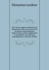 The steam engine explained and illustrated; with an account of its invention and progressive improvement, and its application to navigation and railways; including also a memoir of Watt