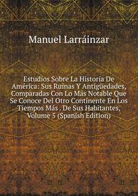Estudios Sobre La Historia De America: Sus Ruinas Y Antiguedades, Comparadas Con Lo Mas Notable Que Se Conoce Del Otro Continente En Los Tiempos Mas . De Sus Habitantes, Volume 5 (Spanish Edition)