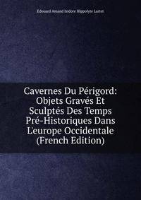 Cavernes Du P?rigord: Objets Grav?s Et Sculpt?s Des Temps Pr?-Historiques Dans L'europe Occidentale (French Edition)