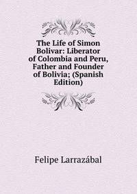 The Life of Simon Bolivar: Liberator of Colombia and Peru, Father and Founder of Bolivia; (Spanish Edition)