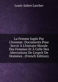 La Femme Jug?e Par L'homme: Documents Pour Servir ? L'histoire Morale Des Femmes Et ? Celle Des Aberrations De L'esprit De Hommes . (French Edition)