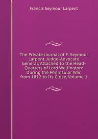 The Private Journal of F. Seymour Larpent, Judge-Advocate General, Attached to the Head-Quarters of Lord Wellington: During the Peninsular War, from 1812 to Its Close, Volume 1