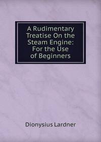 A Rudimentary Treatise On the Steam Engine: For the Use of Beginners