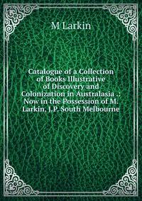 Catalogue of a Collection of Books Illustrative of Discovery and Colonization in Australasia .: Now in the Possession of M. Larkin, J.P. South Melbourne