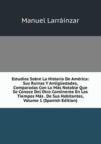 Estudios Sobre La Historia De America: Sus Ruinas Y Antiguedades, Comparadas Con Lo Mas Notable Que Se Conoce Del Otro Continente En Los Tiempos Mas . De Sus Habitantes, Volume 1 (Spanish Edition)