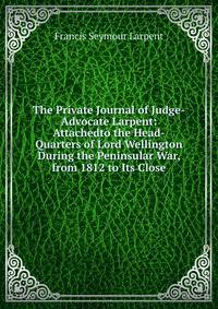 The Private Journal of Judge-Advocate Larpent: Attachedto the Head-Quarters of Lord Wellington During the Peninsular War, from 1812 to Its Close
