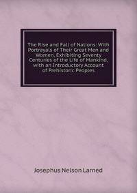 The Rise and Fall of Nations: With Portrayals of Their Great Men and Women, Exhibiting Seventy Centuries of the Life of Mankind, with an Introductory Account of Prehistoric Peoples