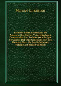 Estudios Sobre La Historia De America: Sus Ruinas Y Antiguedades, Comparadas Con Lo Mas Notable Que Se Conoce Del Otro Continente En Los Tiempos Mas . De Sus Habitantes, Volume 2 (Spanish Edition)