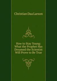 How to Stay Young: What the Prophet Has Dreamed the Scientist Will Prove to Be True