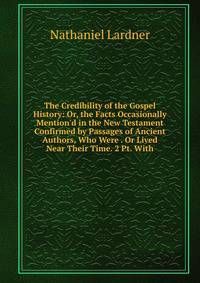 The Credibility of the Gospel History: Or, the Facts Occasionally Mention'd in the New Testament Confirmed by Passages of Ancient Authors, Who Were . Or Lived Near Their Time. 2 Pt. With.