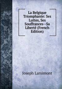 La Belgique Triomphante: Ses Luttes, Ses Souffrances--Sa Liberte (French Edition)