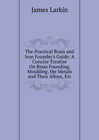 The Practical Brass and Iron Founder's Guide: A Concise Treatise On Brass Founding, Moulding, the Metals and Their Alloys, Etc