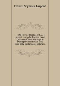 The Private Journal of F.S. Larpent .: Attached to the Head-Quarters of Lord Wellington During the Peninsular War, from 1812 to Its Close, Volume 3
