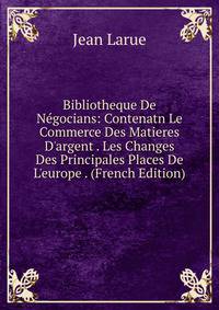 Bibliotheque De N?gocians: Contenatn Le Commerce Des Matieres D'argent . Les Changes Des Principales Places De L'europe . (French Edition)