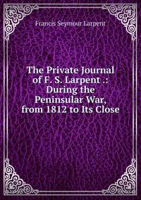 The Private Journal of F. S. Larpent .: During the Peninsular War, from 1812 to Its Close
