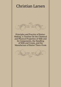 Principles and Practice of Butter-Making: A Treatise On the Chemical and Physical Properties of Milk and Its Components, the Handling of Milk and Cream, and the Manufacture of Butter There-From