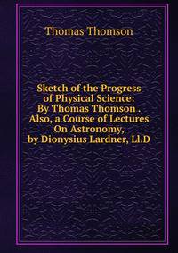 Sketch of the Progress of Physical Science: By Thomas Thomson . Also, a Course of Lectures On Astronomy, by Dionysius Lardner, Ll.D.