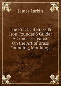The Practical Brass &amp; Iron Founder'S Guide: A Concise Treatise On the Art of Brass Founding, Moulding .