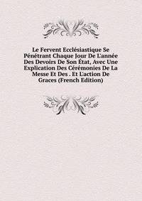 Le Fervent Eccl?siastique Se P?n?trant Chaque Jour De L'ann?e Des Devoirs De Son ?tat, Avec Une Explication Des C?r?monies De La Messe Et Des . Et L'action De Graces (French Edition)