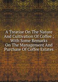 A Treatise On The Nature And Cultivation Of Coffee ; With Some Remarks On The Management And Purchase Of Coffee Estates