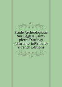 ?tude Arch?ologique Sur L'?glise Saint-pierre D'aulnay (charente-inf?rieure) (French Edition)