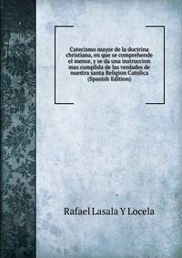 Catecismo mayor de la doctrina christiana, en que se comprehende el menor, y se da una instruccion mas cumplida de las verdades de nuestra santa Religion Catolica (Spanish Edition)