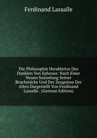 Die Philosophie Herakleitos Des Dunklen Von Ephesus: Nach Einer Neuen Sammlung Seiner Bruchstucke Und Der Zeugnisse Der Alten Dargestellt Von Ferdinand Lassalle . (German Edition)