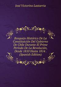 Bosquejo Historico De La Constitutcion Del Gobierno De Chile Durante El Prime Periodo De La Revolucion, Desde 1810 Hasta 1814 . (Spanish Edition)