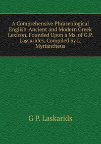 A Comprehensive Phraseological English-Ancient and Modern Greek Lexicon, Founded Upon a Ms. of G.P. Lascarides, Compiled by L. Myriantheus