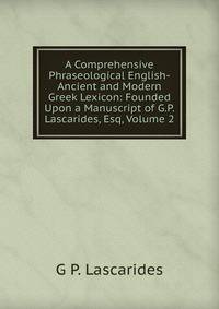 A Comprehensive Phraseological English-Ancient and Modern Greek Lexicon: Founded Upon a Manuscript of G.P. Lascarides, Esq, Volume 2