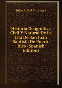 Historia Geografica, Civil Y Natural De La Isla De San Juan Bautista De Puerto Rico (Spanish Edition)