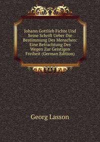 Johann Gottlieb Fichte Und Seine Schrift Ueber Die Bestimmung Des Menschen: Eine Betrachtung Des Wegen Zur Geistigen Freiheit (German Edition)