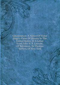 Colonization. A Notice Of Victor Hugo's Views Of Slavery In The United States, In A Letter From John H. B. Latrobe, Of Baltimore, To Thomas Suffern, Of New York