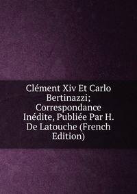 Clement Xiv Et Carlo Bertinazzi; Correspondance Inedite, Publiee Par H. De Latouche (French Edition)