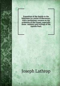 Exposition of the Epistle to the Ephesians in a series of discourses; with a preliminary sermon on the evidences of the Gospel, especially those . ministry and writings of the Apostle Paul;