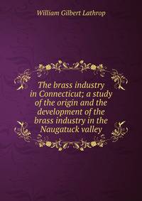 The brass industry in Connecticut; a study of the origin and the development of the brass industry in the Naugatuck valley