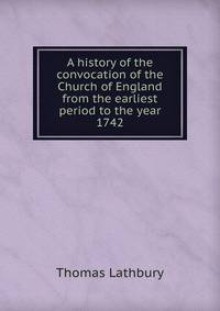 A history of the convocation of the Church of England from the earliest period to the year 1742