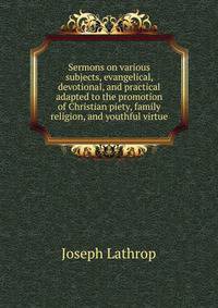 Sermons on various subjects, evangelical, devotional, and practical adapted to the promotion of Christian piety, family religion, and youthful virtue