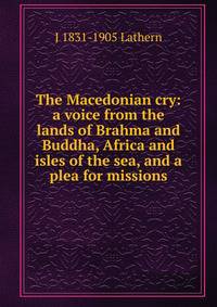 The Macedonian cry: a voice from the lands of Brahma and Buddha, Africa and isles of the sea, and a plea for missions